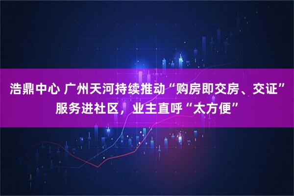 浩鼎中心 广州天河持续推动“购房即交房、交证”服务进社区，业主直呼“太方便”