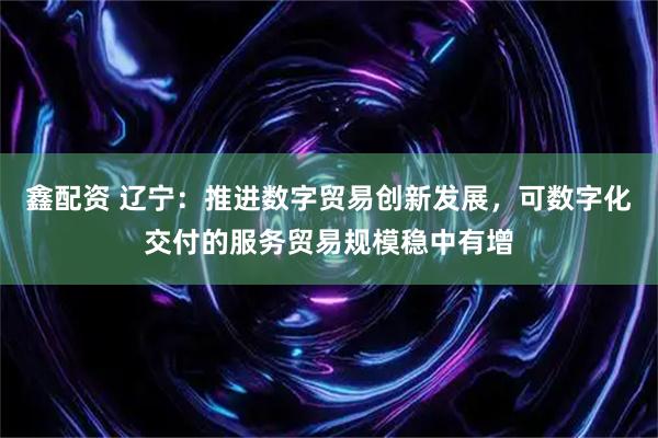 鑫配资 辽宁：推进数字贸易创新发展，可数字化交付的服务贸易规模稳中有增