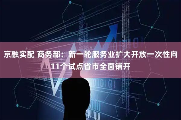 京融实配 商务部：新一轮服务业扩大开放一次性向11个试点省市全面铺开