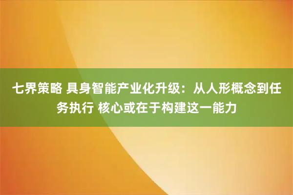 七界策略 具身智能产业化升级：从人形概念到任务执行 核心或在于构建这一能力