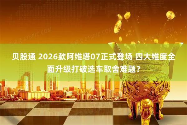 贝股通 2026款阿维塔07正式登场 四大维度全面升级打破选车取舍难题？