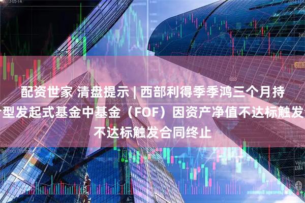 配资世家 清盘提示 | 西部利得季季鸿三个月持有期混合型发起式基金中基金（FOF）因资产净值不达标触发合同终止
