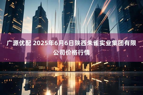 广源优配 2025年6月6日陕西朱雀实业集团有限公司价格行情
