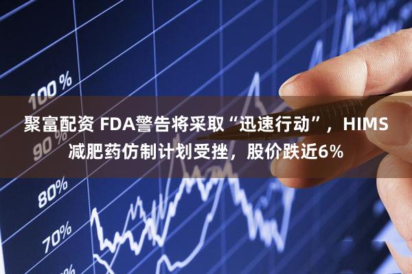 聚富配资 FDA警告将采取“迅速行动”，HIMS减肥药仿制计划受挫，股价跌近6%