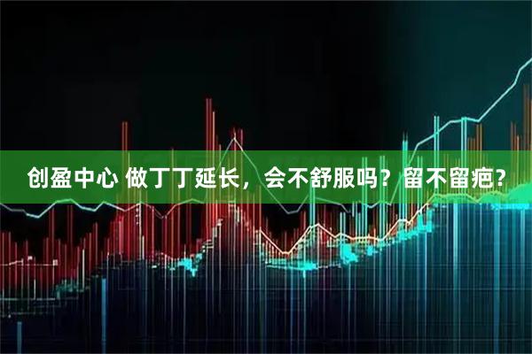 创盈中心 做丁丁延长，会不舒服吗？留不留疤？
