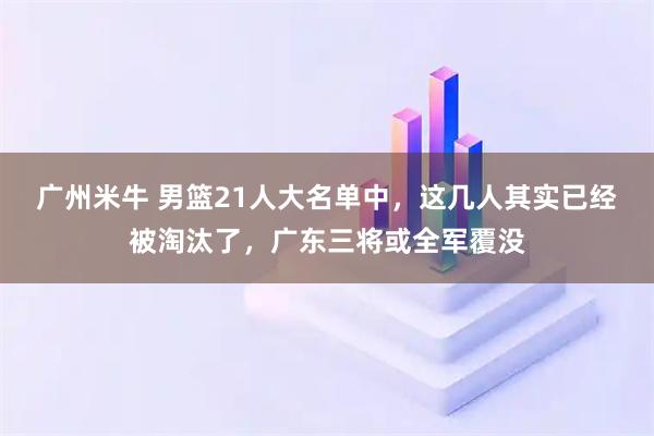 广州米牛 男篮21人大名单中，这几人其实已经被淘汰了，广东三将或全军覆没