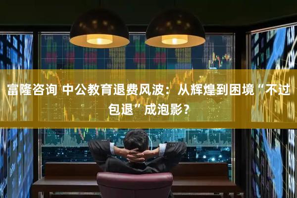富隆咨询 中公教育退费风波：从辉煌到困境“不过包退”成泡影？