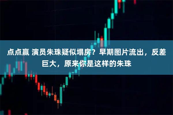 点点赢 演员朱珠疑似塌房？早期图片流出，反差巨大，原来你是这样的朱珠