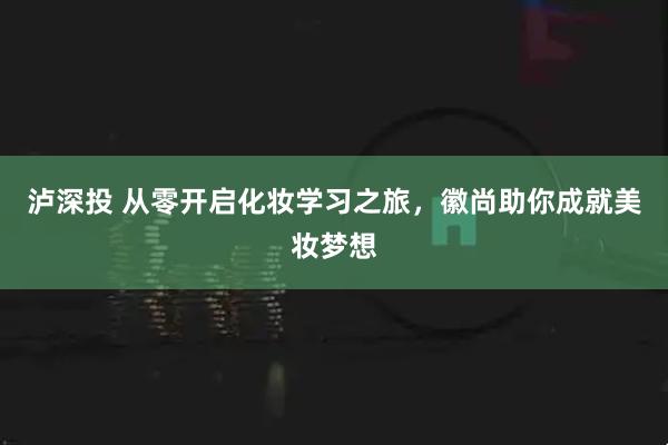 泸深投 从零开启化妆学习之旅，徽尚助你成就美妆梦想