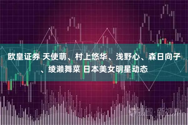 欧皇证券 天使萌、村上悠华、浅野心、森日向子、绫濑舞菜 日本美女明星动态