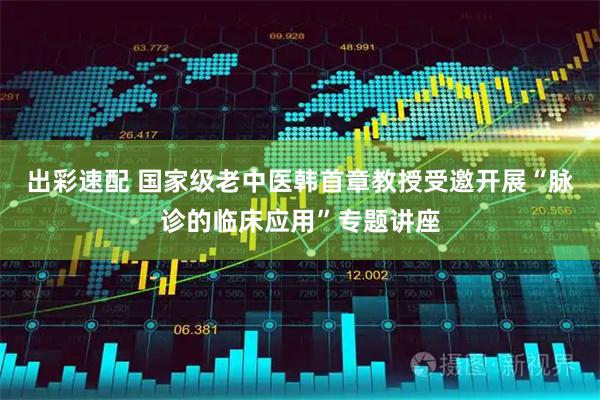 出彩速配 国家级老中医韩首章教授受邀开展“脉诊的临床应用”专题讲座