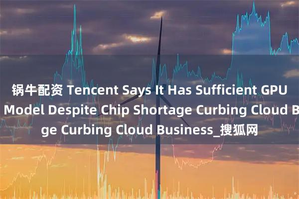 锅牛配资 Tencent Says It Has Sufficient GPUs for HunYuan Model Despite Chip Shortage Curbing Cloud Business_搜狐网