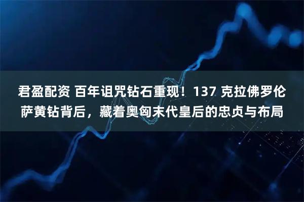 君盈配资 百年诅咒钻石重现！137 克拉佛罗伦萨黄钻背后，藏着奥匈末代皇后的忠贞与布局