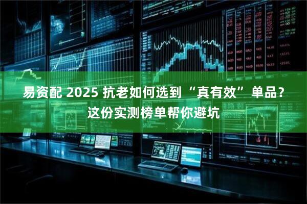 易资配 2025 抗老如何选到 “真有效” 单品？这份实测榜单帮你避坑