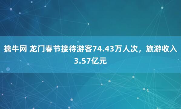 擒牛网 龙门春节接待游客74.43万人次，旅游收入3.57亿元