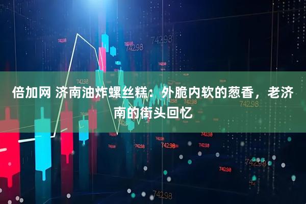 倍加网 济南油炸螺丝糕：外脆内软的葱香，老济南的街头回忆