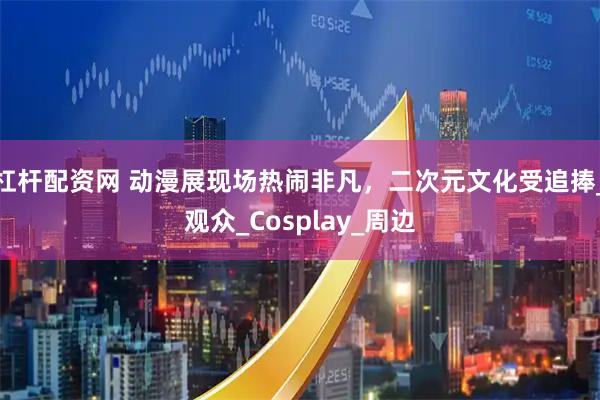 杠杆配资网 动漫展现场热闹非凡，二次元文化受追捧_观众_Cosplay_周边