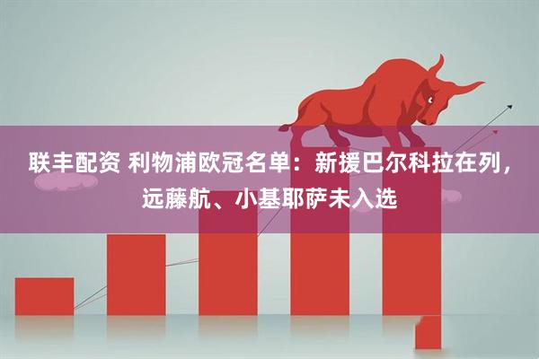 联丰配资 利物浦欧冠名单：新援巴尔科拉在列，远藤航、小基耶萨未入选